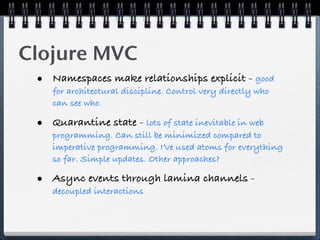 Clojure MVC
 • Namespaces make relationships explicit - good
    for architectural discipline. Control very directly who
    can see who.

 • Quarantine state - lots of state inevitable in web
    programming. Can still be minimized compared to
    imperative programming. I’ve used atoms for everything
    so far. Simple updates. Other approaches?

 • Async events through lamina channels -
    decoupled interactions
 