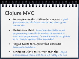 Clojure MVC
 • Namespaces make relationships explicit - good
    for architectural discipline. Control very directly who
    can see who.

 • Quarantine state - lots of state inevitable in web
    programming. Can still be minimized compared to
    imperative programming. I’ve used atoms for everything
    so far. Simple updates. Other approaches?

 • Async events through lamina channels -
    decoupled interactions

 • I ended up with a thick ‘manager’ tier - async
    creates responsibilities that don’t fall neatly into mvc
 
