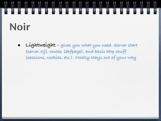 Noir
 • Lightweight - gives you what you need. Server start
    (server.clj), routes (defpage), and basic http stuff
    (sessions, cookies, etc.). Mostly stays out of your way
 