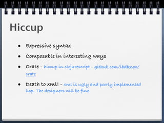 Hiccup
 • Expressive syntax
 • Composable in interesting ways
 • Crate - hiccup in clojurescript - github.com/ibdknox/
    crate

 • Death to xml! - xml is ugly and poorly implemented
    lisp. The designers will be fine.
 