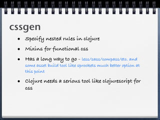 cssgen
 • Specify nested rules in clojure
 • Mixins for functional css
 • Has a long way to go - less/sass/compass/etc. and
    some asset build tool like sprockets much better option at
    this point

 • Clojure needs a serious tool like clojurescript for
    css
 
