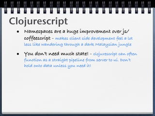 Clojurescript
 • Namespaces are a huge improvement over js/
    coffeescript - makes client side development feel a lot
    less like wandering through a dark Malaysian jungle

 • You don’t need much state! - clojurescript can often
    function as a straight pipeline from server to ui. Don’t
    hold onto data unless you need it!
 