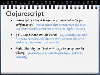 Clojurescript
 • Namespaces are a huge improvement over js/
    coffeescript - makes client side development feel a lot
    less like wandering through a dark Malaysian jungle

 • You don’t need much state! - clojurescript can often
    function as a straight pipeline from server to ui. Don’t
    hold onto data unless you need it!

 • Feels like clojure! But native js interop can be
    tricky - javascript is a mutable paradigm. Leads to
    verbosity.
 