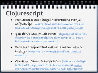 Clojurescript
 • Namespaces are a huge improvement over js/
    coffeescript - makes client side development feel a lot
    less like wandering through a dark Malaysian jungle

 • You don’t need much state! - clojurescript can often
    function as a straight pipeline from server to ui. Don’t
    hold onto data unless you need it!

 • Feels like clojure! But native js interop can be
    tricky - javascript is a mutable paradigm. Leads to
    verbosity.

 • Check out Chris Granger libs - (ibdnox - noir/light
    table dude). jayq, crate, fetch. best cljs tutorial: chris-
    granger.com/2012/02/20/overtone-and-clojurescript/
 
