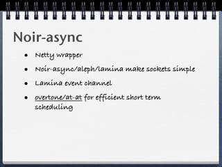 Noir-async
 •   Netty wrapper

 •   Noir-async/aleph/lamina make sockets simple

 •   Lamina event channel

 •   overtone/at-at for efficient short term
     scheduling
 