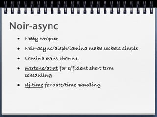 Noir-async
 •   Netty wrapper

 •   Noir-async/aleph/lamina make sockets simple

 •   Lamina event channel

 •   overtone/at-at for efficient short term
     scheduling

 • clj-time for date/time handling
 