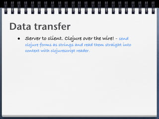 Data transfer
 • Server to client. Clojure over the wire! - send
    clojure forms as strings and read them straight into
    context with clojurescript reader.
 