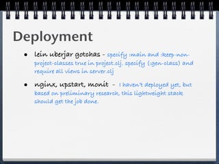 Deployment
 • lein uberjar gotchas - specify :main and :keep-non-
    project-classes true in project.clj. specify (:gen-class) and
    require all views in server.clj

 • nginx, upstart, monit -       I haven’t deployed yet, but
    based on preliminary research, this lightweight stack
    should get the job done.
 