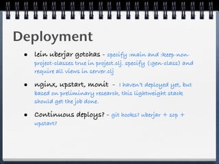 Deployment
 • lein uberjar gotchas - specify :main and :keep-non-
    project-classes true in project.clj. specify (:gen-class) and
    require all views in server.clj

 • nginx, upstart, monit -       I haven’t deployed yet, but
    based on preliminary research, this lightweight stack
    should get the job done.

 • Continuous deploys? - git hooks? uberjar + scp +
    upstart?
 
