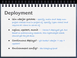 Deployment
 • lein uberjar gotchas - specify :main and :keep-non-
    project-classes true in project.clj. specify (:gen-class) and
    require all views in server.clj

 • nginx, upstart, monit -       I haven’t deployed yet, but
    based on preliminary research, this lightweight stack
    should get the job done.

 • Continuous deploys? - git hooks? uberjar + scp +
    upstart?

 • Environment config? - dev/staging/prod
 