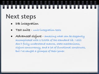 Next steps
 • DB integration
 • Test suite - unit/integration tests
 • Advanced clojure - amazing what can be elegantly
    accomplished with 1/100th of the standard lib. I still
    don’t fully understand macros, state mechanisms,
    clojure concurrency, and a lot of functional constructs,
    but I’ve caught a glimpse of their power.
 