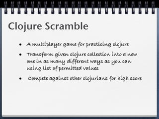 Clojure Scramble
  • A multiplayer game for practicing clojure
  • Transform given clojure collection into a new
     one in as many different ways as you can
     using list of permitted values

  • Compete against other clojurians for high score
 