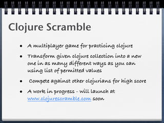 Clojure Scramble
  • A multiplayer game for practicing clojure
  • Transform given clojure collection into a new
     one in as many different ways as you can
     using list of permitted values

  • Compete against other clojurians for high score
  • A work in progress - will launch at
     www.clojurescramble.com soon
 