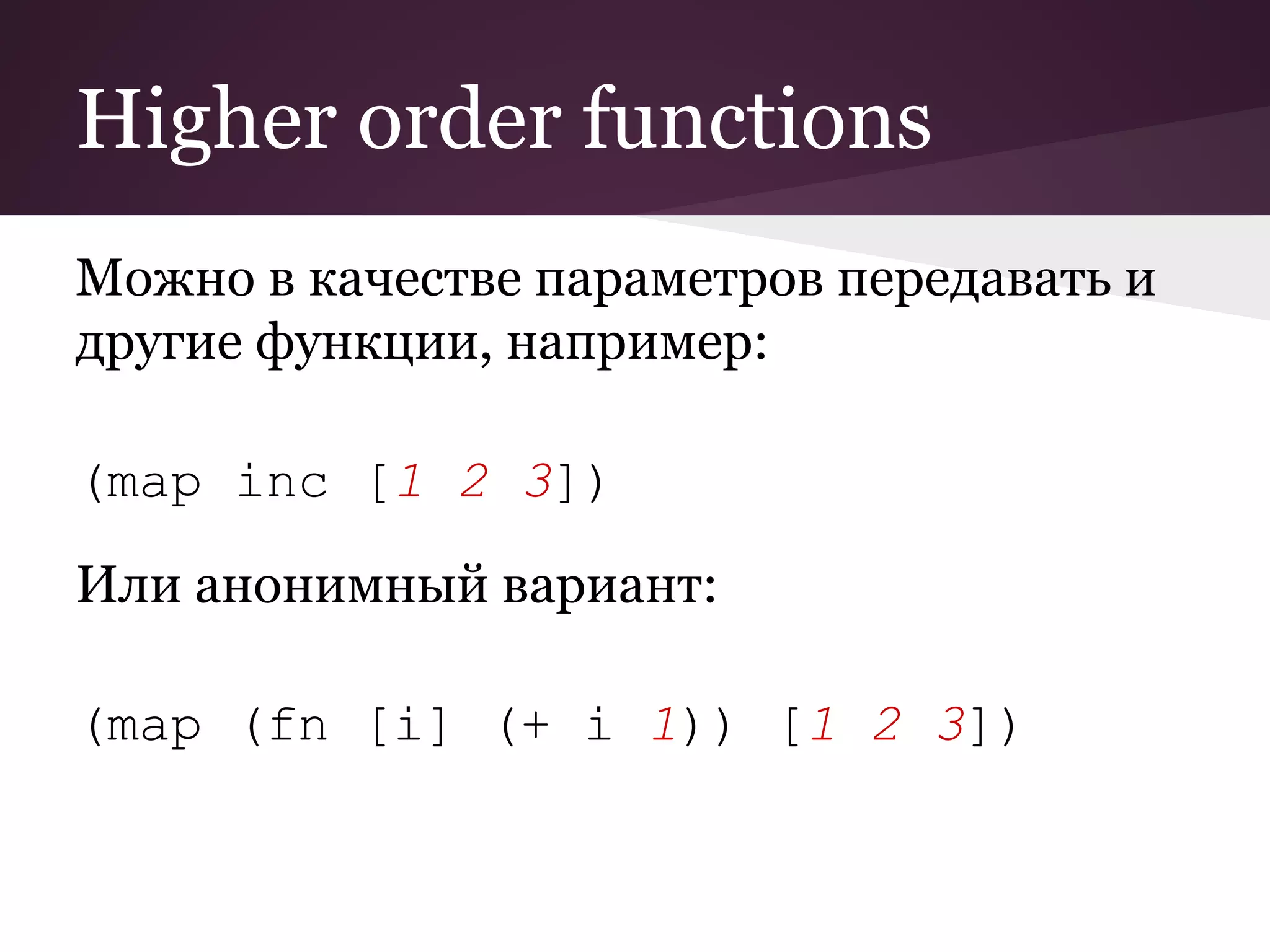Higher order functions 
Можно в качестве параметров передавать и 
другие функции, например: 
(map inc [1 2 3]) 
Или анонимный вариант: 
(map (fn [i] (+ i 1)) [1 2 3]) 
 