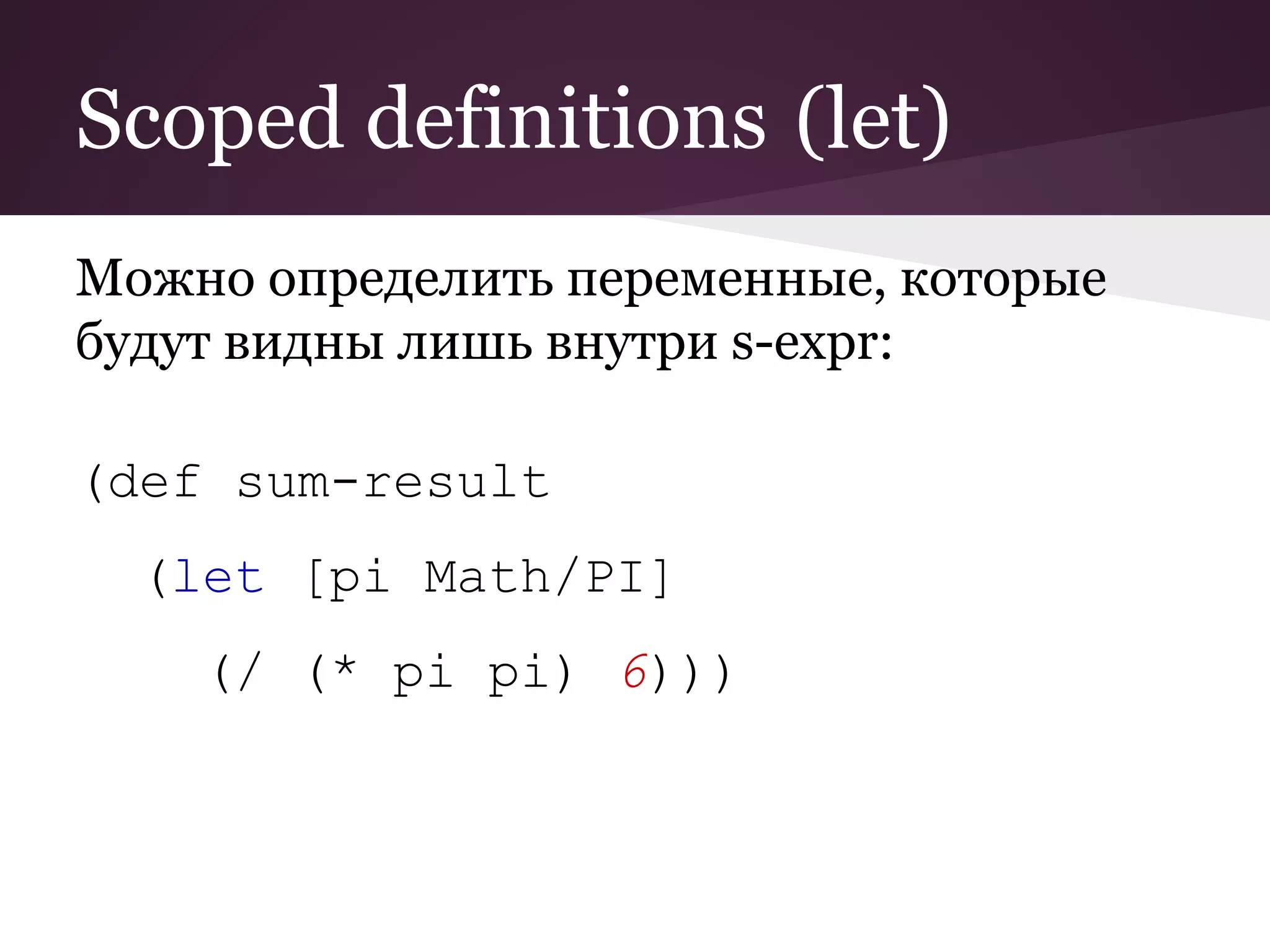 Scoped definitions (let) 
Можно определить переменные, которые 
будут видны лишь внутри s-expr: 
(def sum-result 
(let [pi Math/PI] 
(/ (* pi pi) 6))) 
 