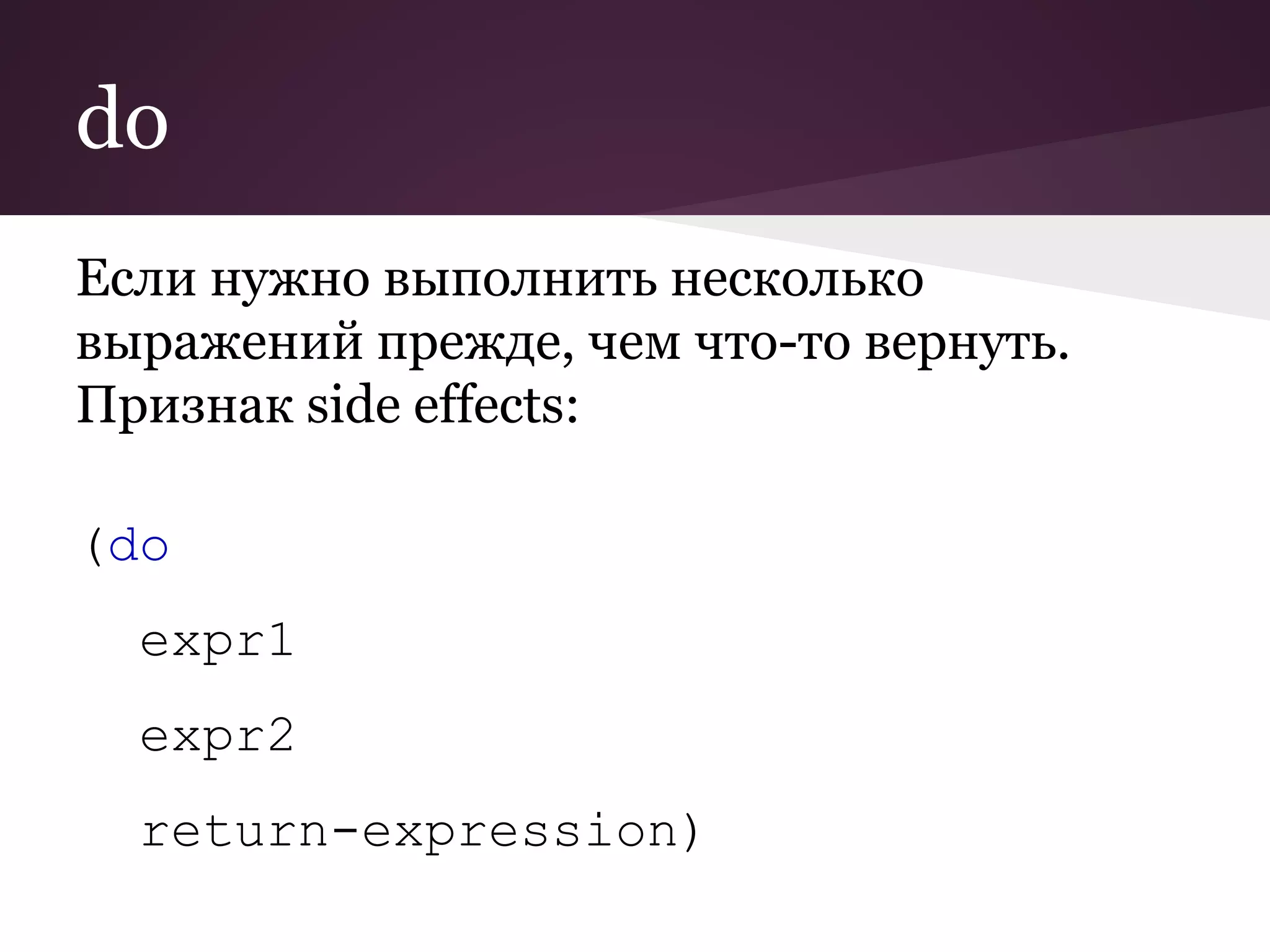 do 
Если нужно выполнить несколько 
выражений прежде, чем что-то вернуть. 
Признак side effects: 
(do 
expr1 
expr2 
return-expression) 
 