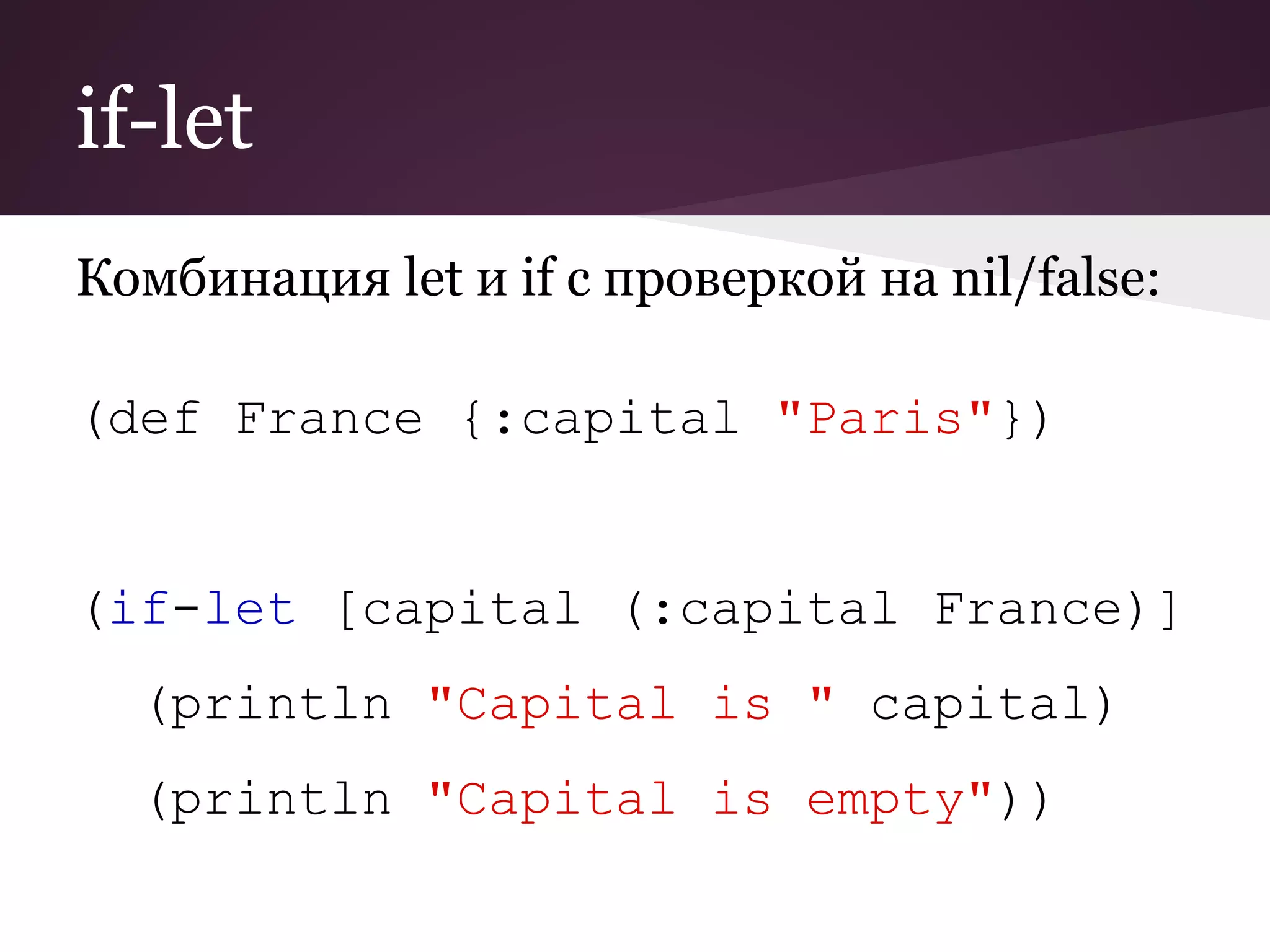 if-let 
Комбинация let и if с проверкой на nil/false: 
(def France {:capital "Paris"}) 
(if-let [capital (:capital France)] 
(println "Capital is " capital) 
(println "Capital is empty")) 
 