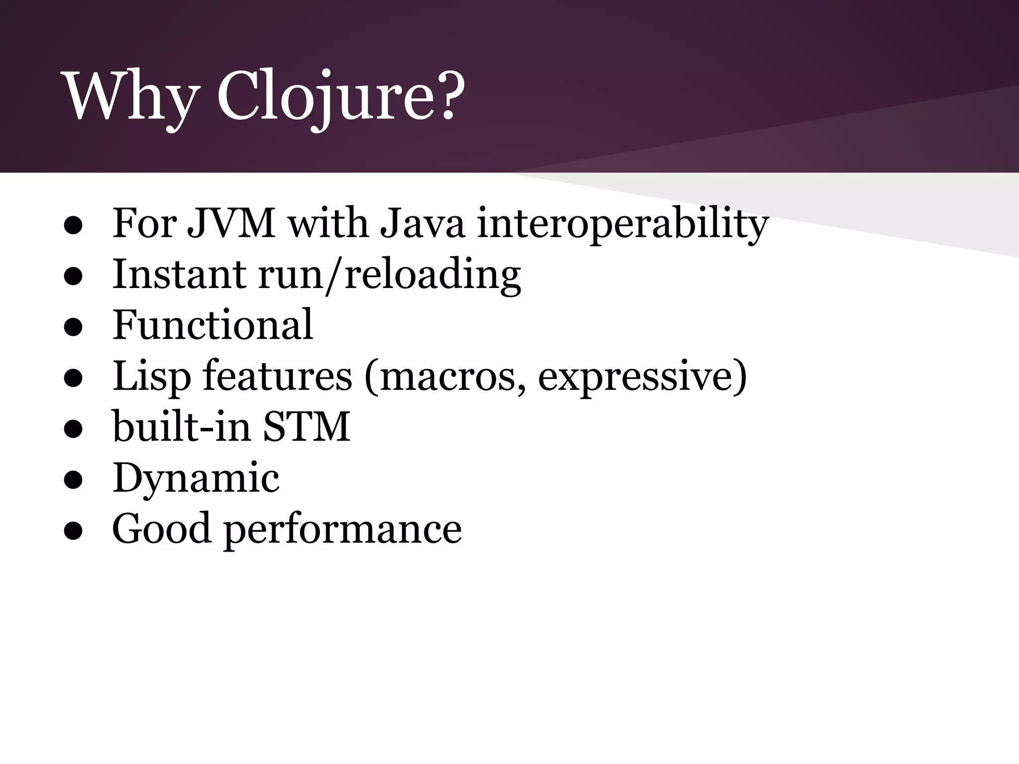 Why Clojure? 
● For JVM with Java interoperability 
● Instant run/reloading 
● Functional 
● Lisp features (macros, expressive) 
● built-in STM 
● Dynamic 
● Good performance 
 