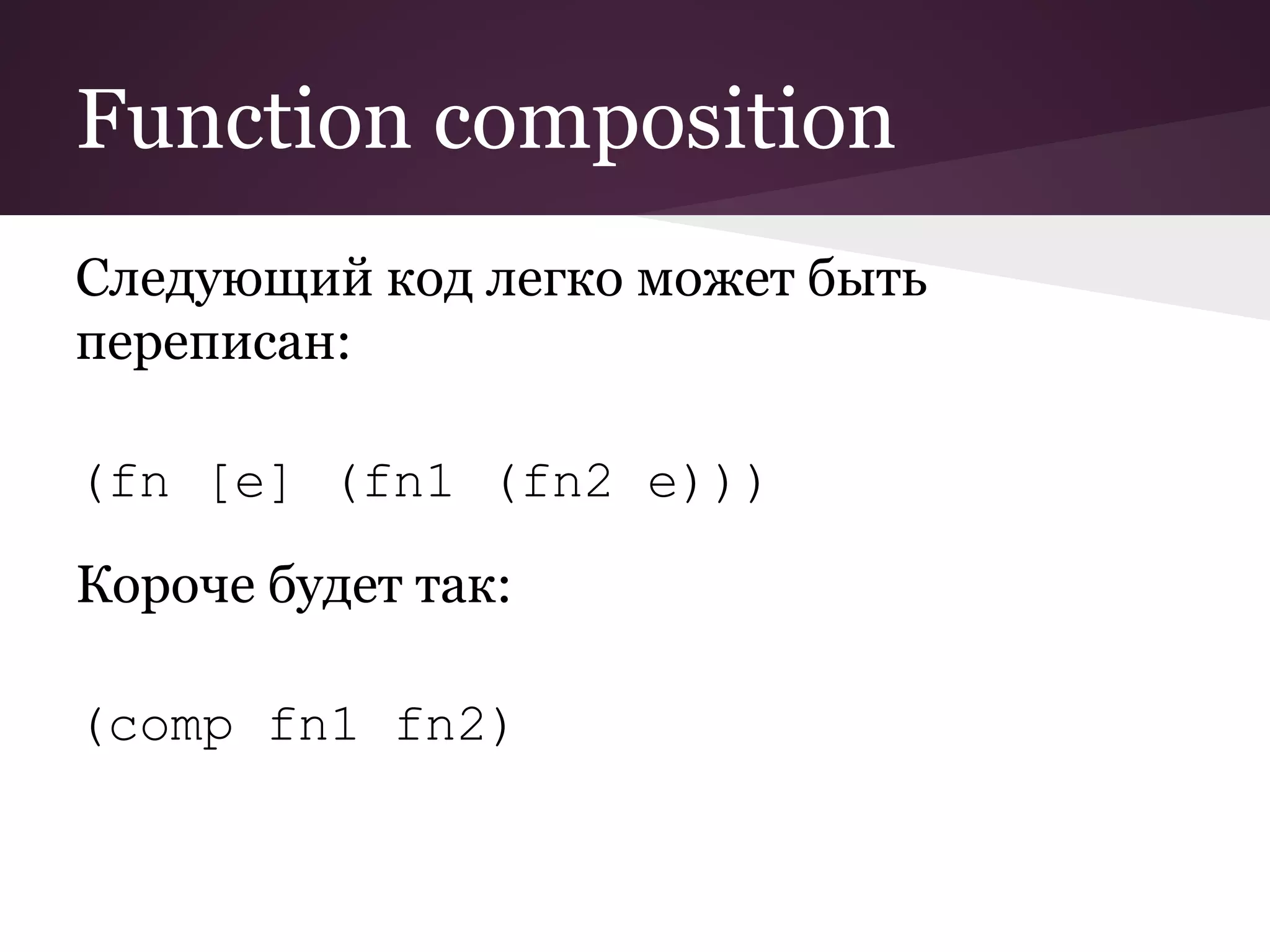 Function composition 
Следующий код легко может быть 
переписан: 
(fn [e] (fn1 (fn2 e))) 
Короче будет так: 
(comp fn1 fn2) 
 