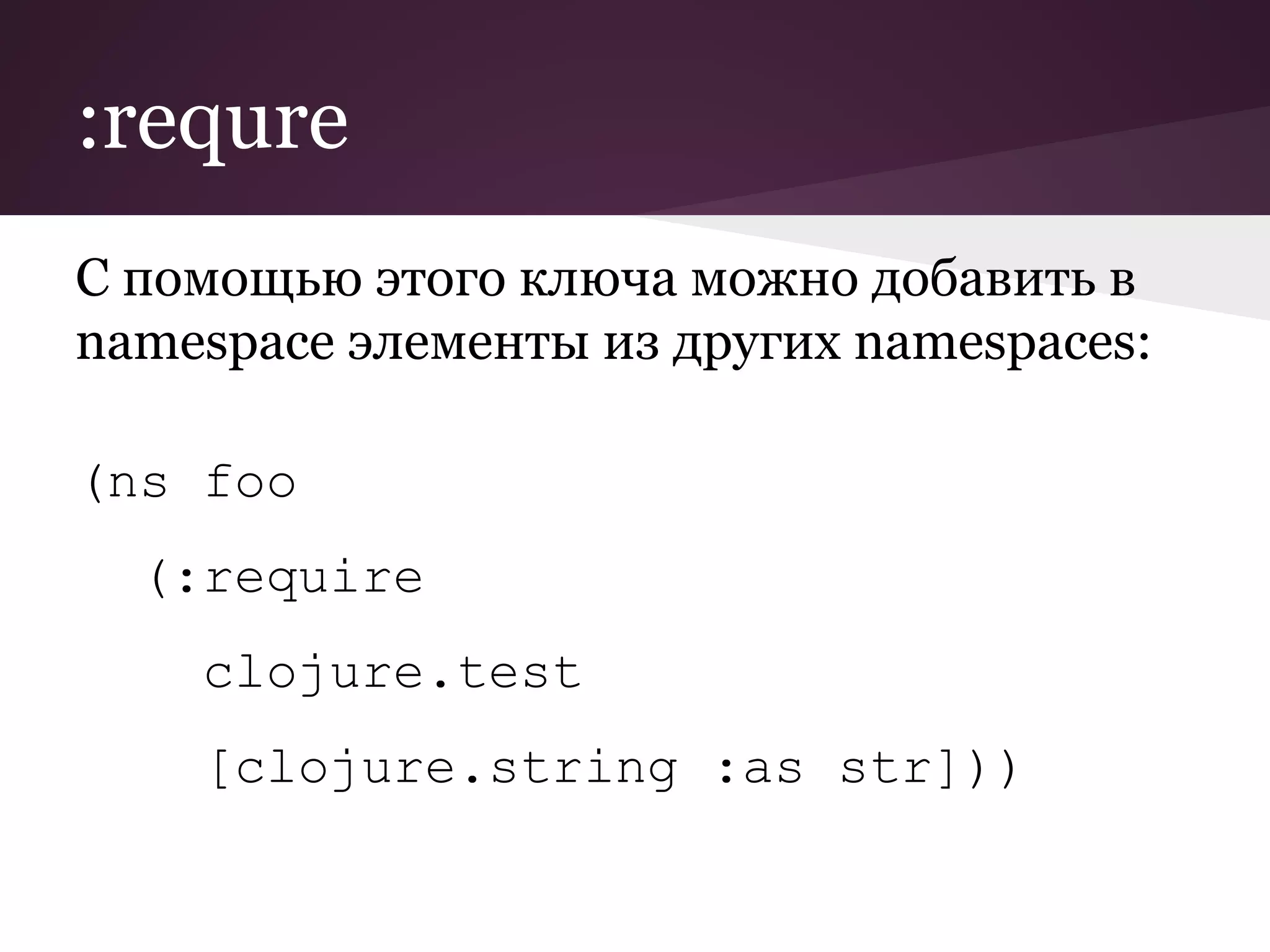 :requre 
С помощью этого ключа можно добавить в 
namespace элементы из других namespaces: 
(ns foo 
(:require 
clojure.test 
[clojure.string :as str])) 
 