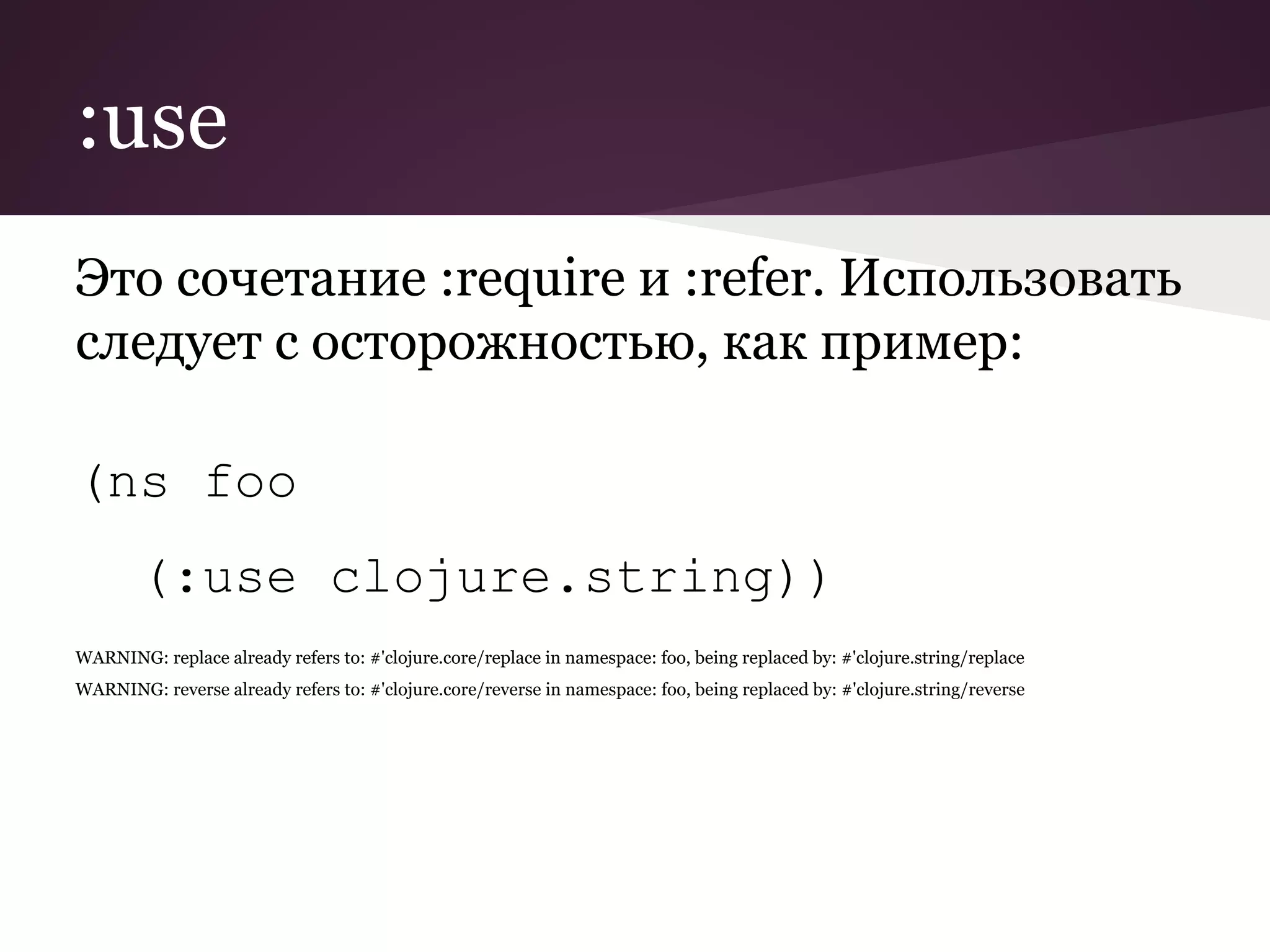 :use 
Это сочетание :require и :refer. Использовать 
следует с осторожностью, как пример: 
(ns foo 
(:use clojure.string)) 
WARNING: replace already refers to: #'clojure.core/replace in namespace: foo, being replaced by: #'clojure.string/replace 
WARNING: reverse already refers to: #'clojure.core/reverse in namespace: foo, being replaced by: #'clojure.string/reverse 
 