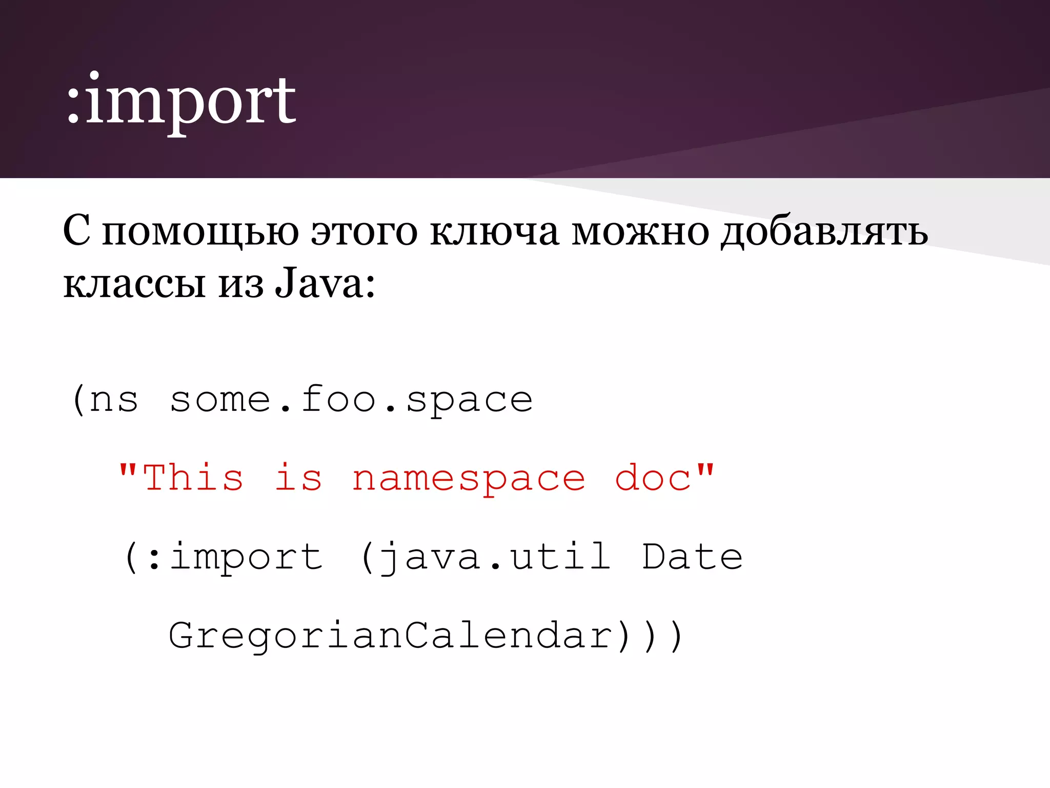 :import 
С помощью этого ключа можно добавлять 
классы из Java: 
(ns some.foo.space 
"This is namespace doc" 
(:import (java.util Date 
GregorianCalendar))) 
 