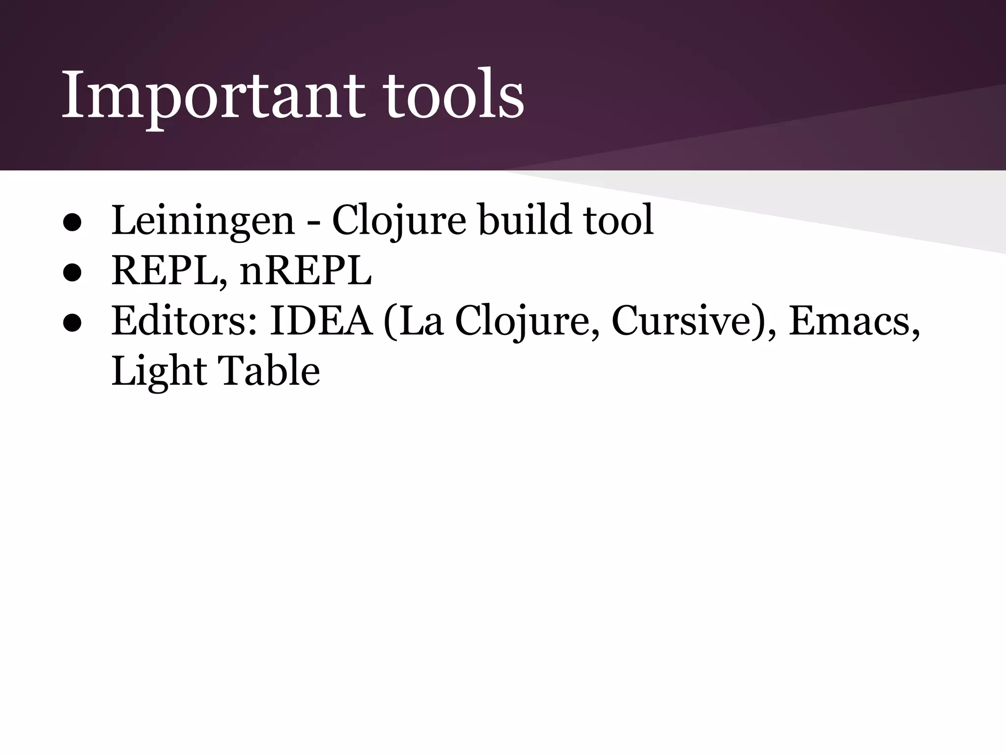 Important tools 
● Leiningen - Clojure build tool 
● REPL, nREPL 
● Editors: IDEA (La Clojure, Cursive), Emacs, 
Light Table 
 