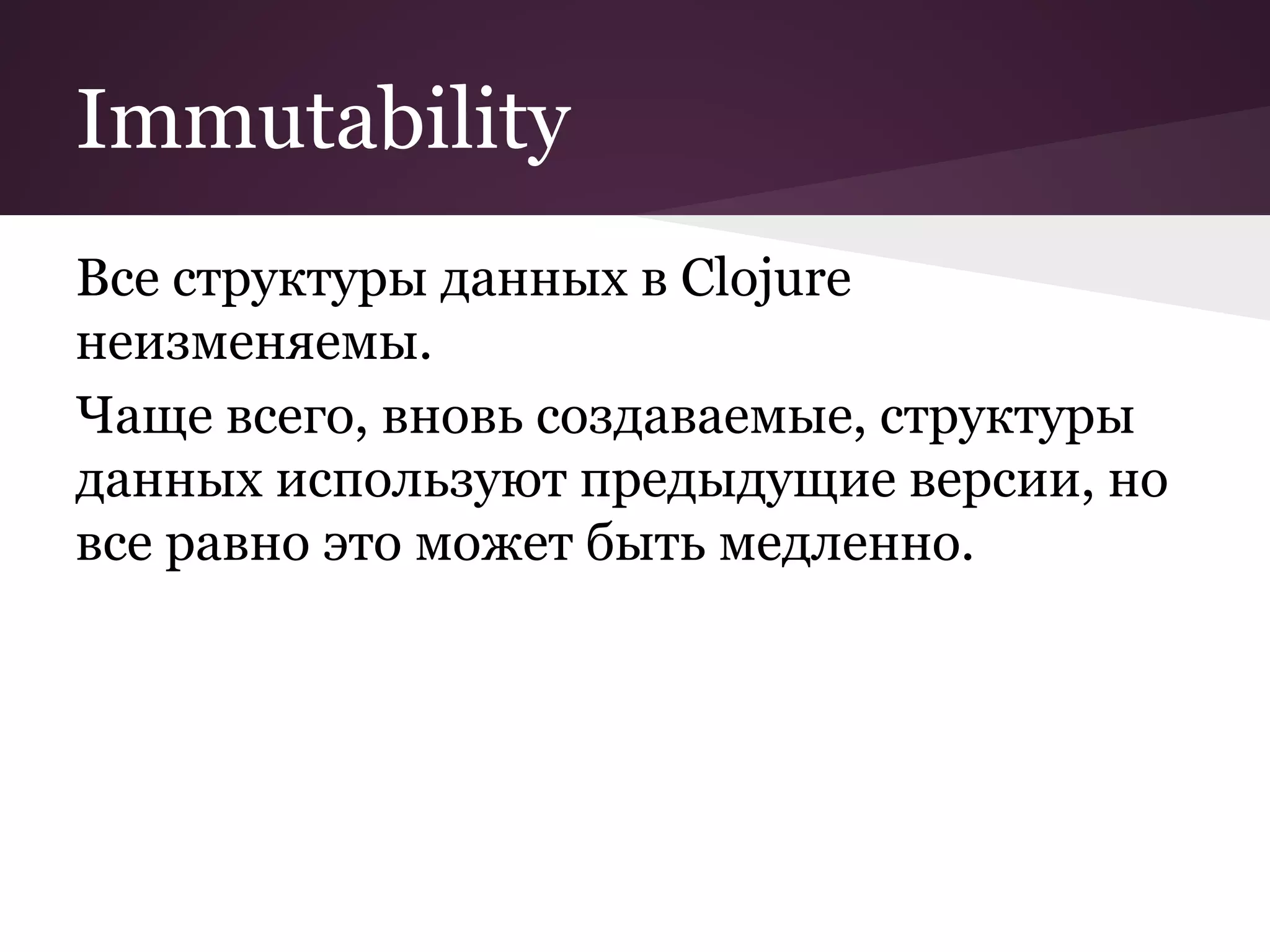 Immutability 
Все структуры данных в Clojure 
неизменяемы. 
Чаще всего, вновь создаваемые, структуры 
данных используют предыдущие версии, но 
все равно это может быть медленно. 
 