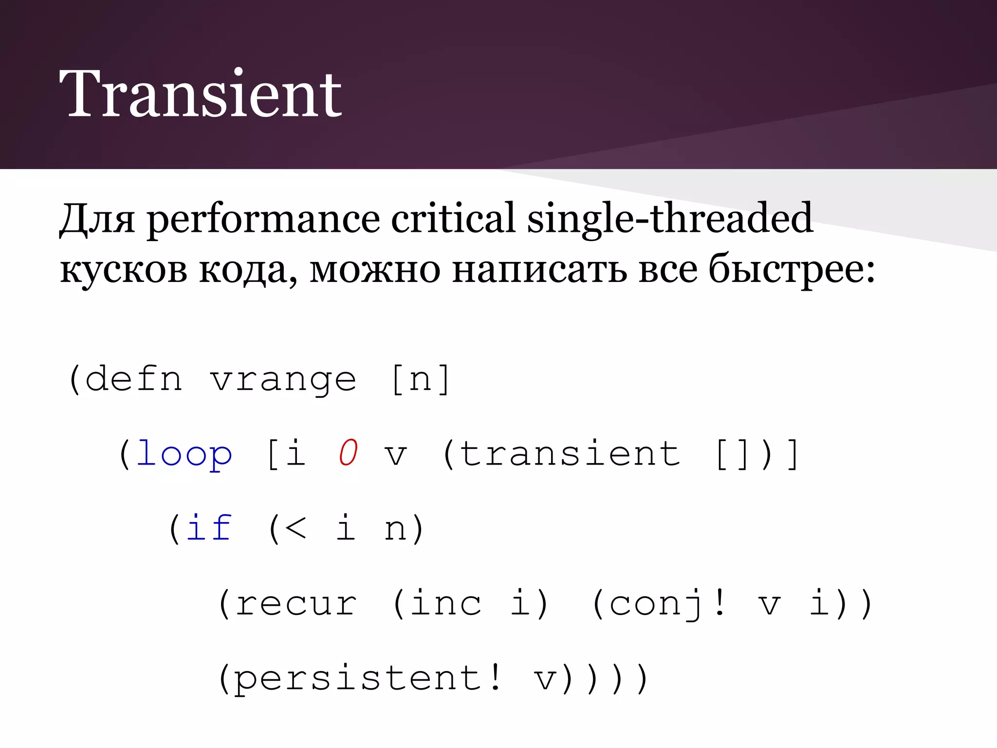 Transient 
Для performance critical single-threaded 
кусков кода, можно написать все быстрее: 
(defn vrange [n] 
(loop [i 0 v (transient [])] 
(if (< i n) 
(recur (inc i) (conj! v i)) 
(persistent! v)))) 
 