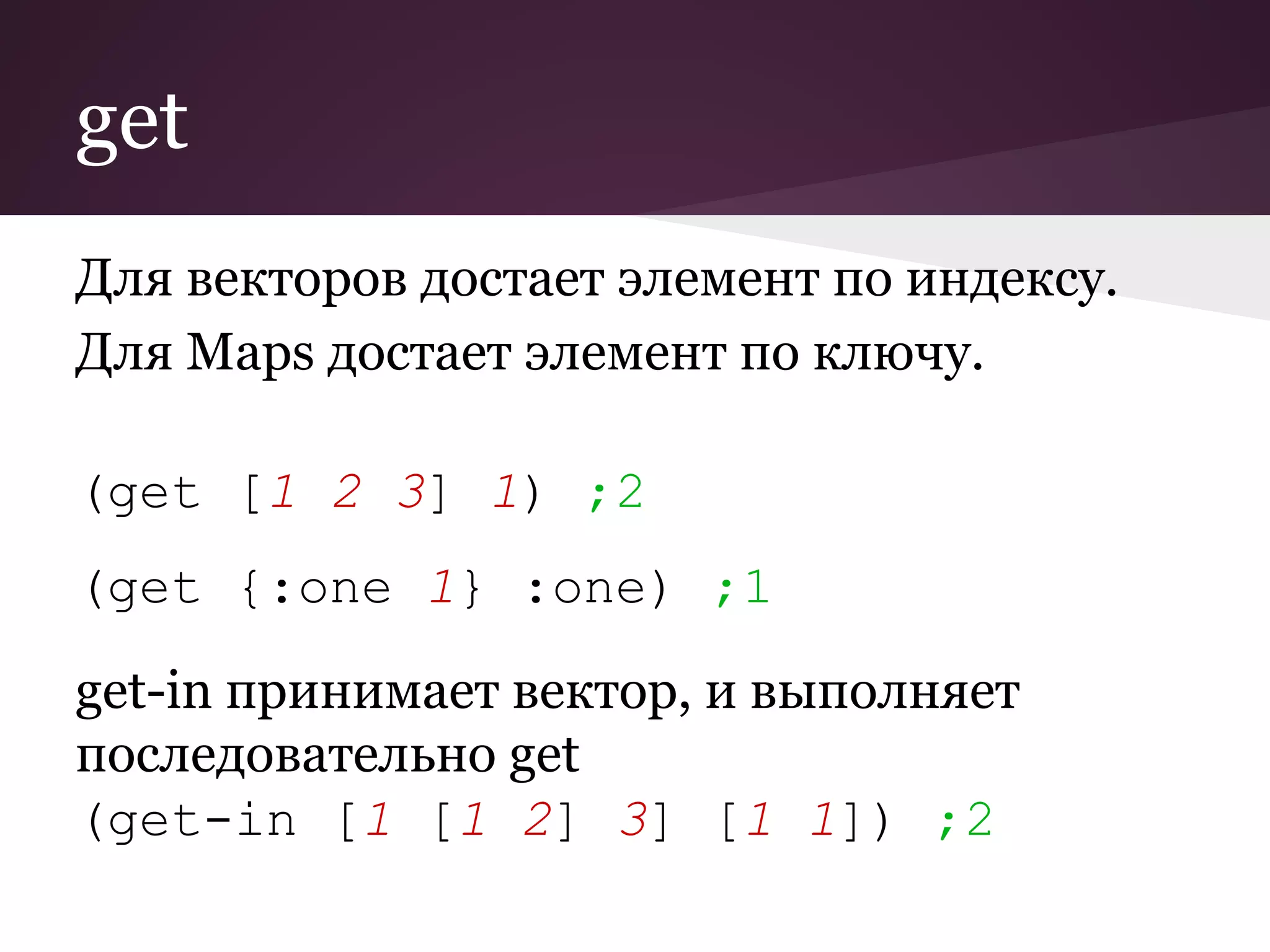 get 
Для векторов достает элемент по индексу. 
Для Maps достает элемент по ключу. 
(get [1 2 3] 1) ;2 
(get {:one 1} :one) ;1 
get-in принимает вектор, и выполняет 
последовательно get 
(get-in [1 [1 2] 3] [1 1]) ;2 
 