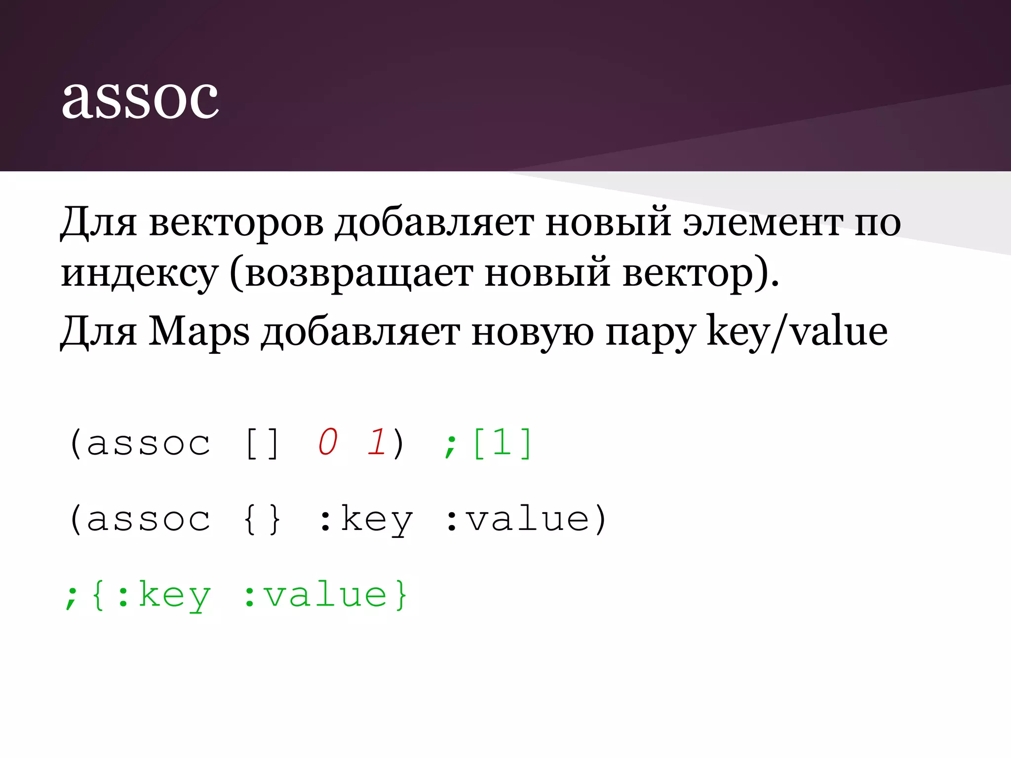 assoc 
Для векторов добавляет новый элемент по 
индексу (возвращает новый вектор). 
Для Maps добавляет новую пару key/value 
(assoc [] 0 1) ;[1] 
(assoc {} :key :value) 
;{:key :value} 
 