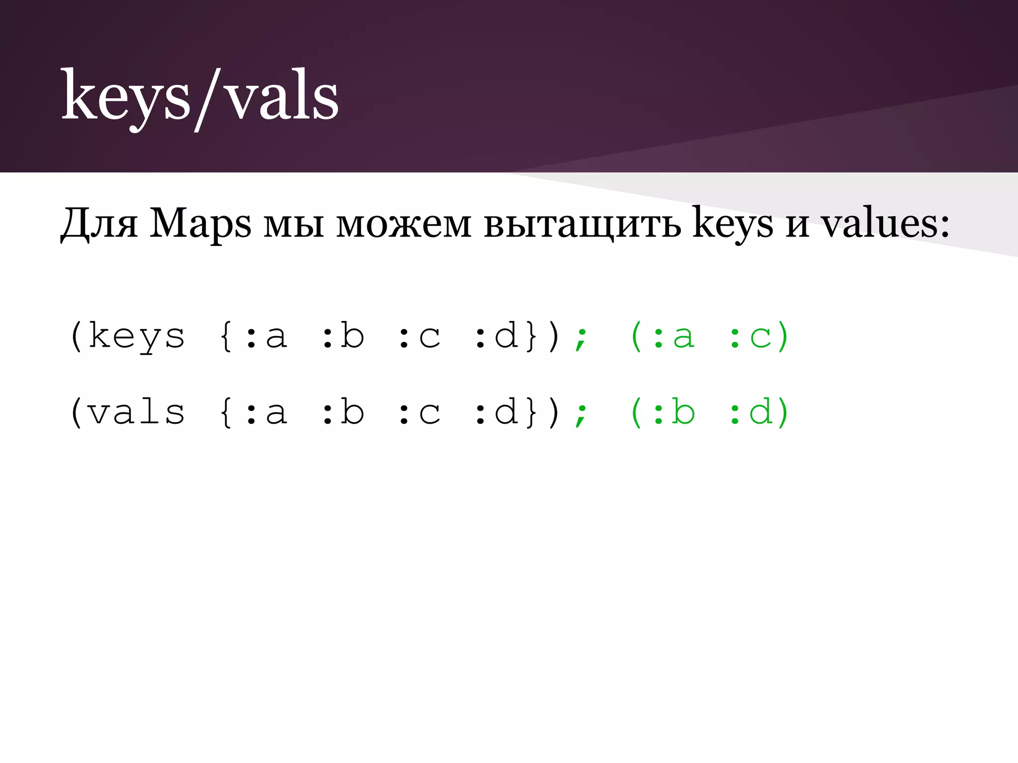 keys/vals 
Для Maps мы можем вытащить keys и values: 
(keys {:a :b :c :d}); (:a :c) 
(vals {:a :b :c :d}); (:b :d) 
 
