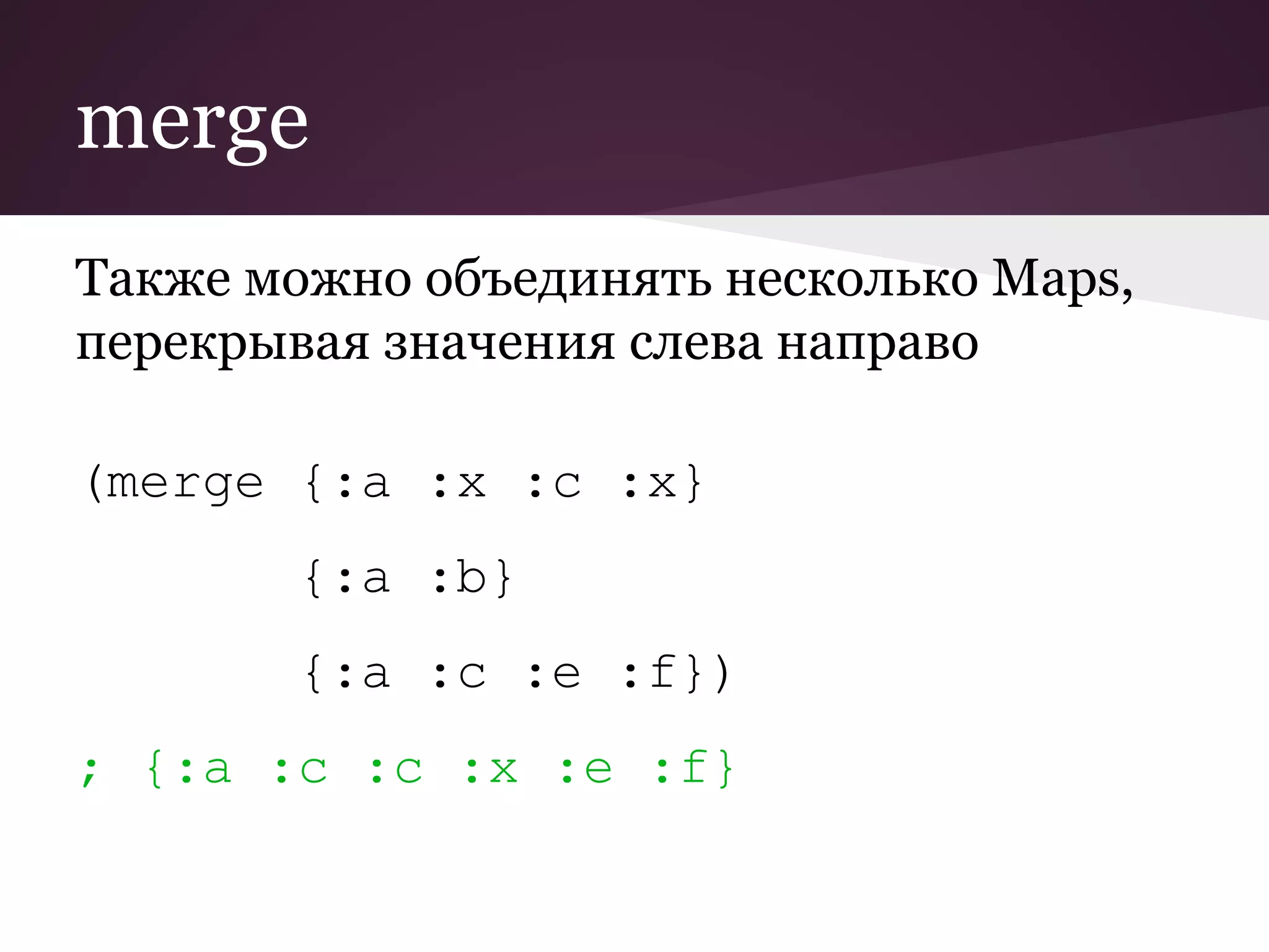 merge 
Также можно объединять несколько Maps, 
перекрывая значения слева направо 
(merge {:a :x :c :x} 
{:a :b} 
{:a :c :e :f}) 
; {:a :c :c :x :e :f} 
 