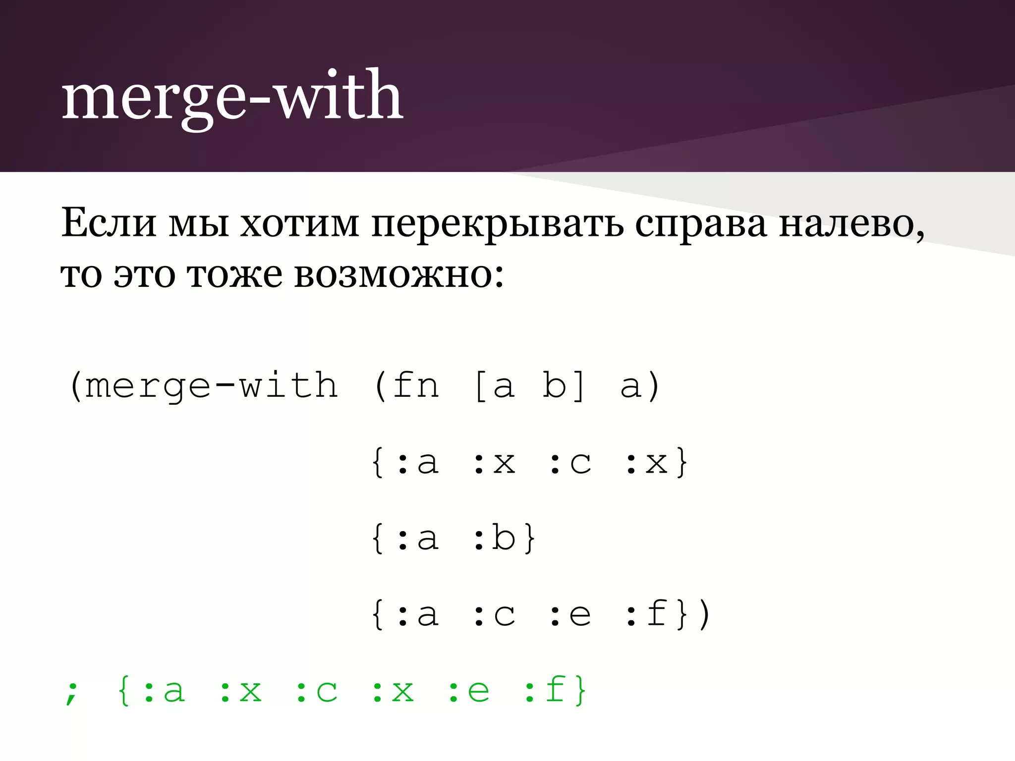merge-with 
Если мы хотим перекрывать справа налево, 
то это тоже возможно: 
(merge-with (fn [a b] a) 
{:a :x :c :x} 
{:a :b} 
{:a :c :e :f}) 
; {:a :x :c :x :e :f} 
 
