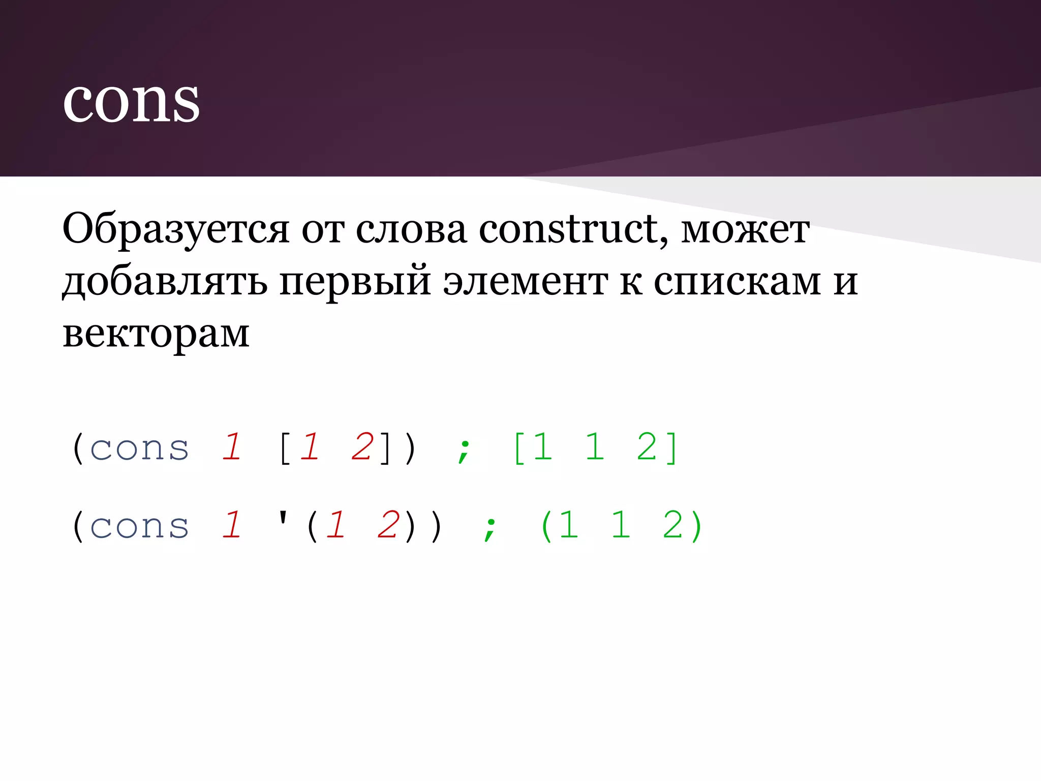 cons 
Образуется от слова construct, может 
добавлять первый элемент к спискам и 
векторам 
(cons 1 [1 2]) ; [1 1 2] 
(cons 1 '(1 2)) ; (1 1 2) 
 