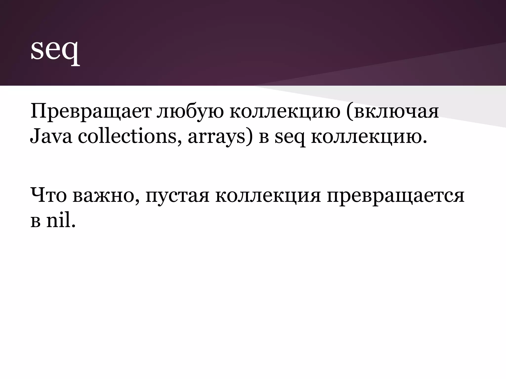 seq 
Превращает любую коллекцию (включая 
Java collections, arrays) в seq коллекцию. 
Что важно, пустая коллекция превращается 
в nil. 
 