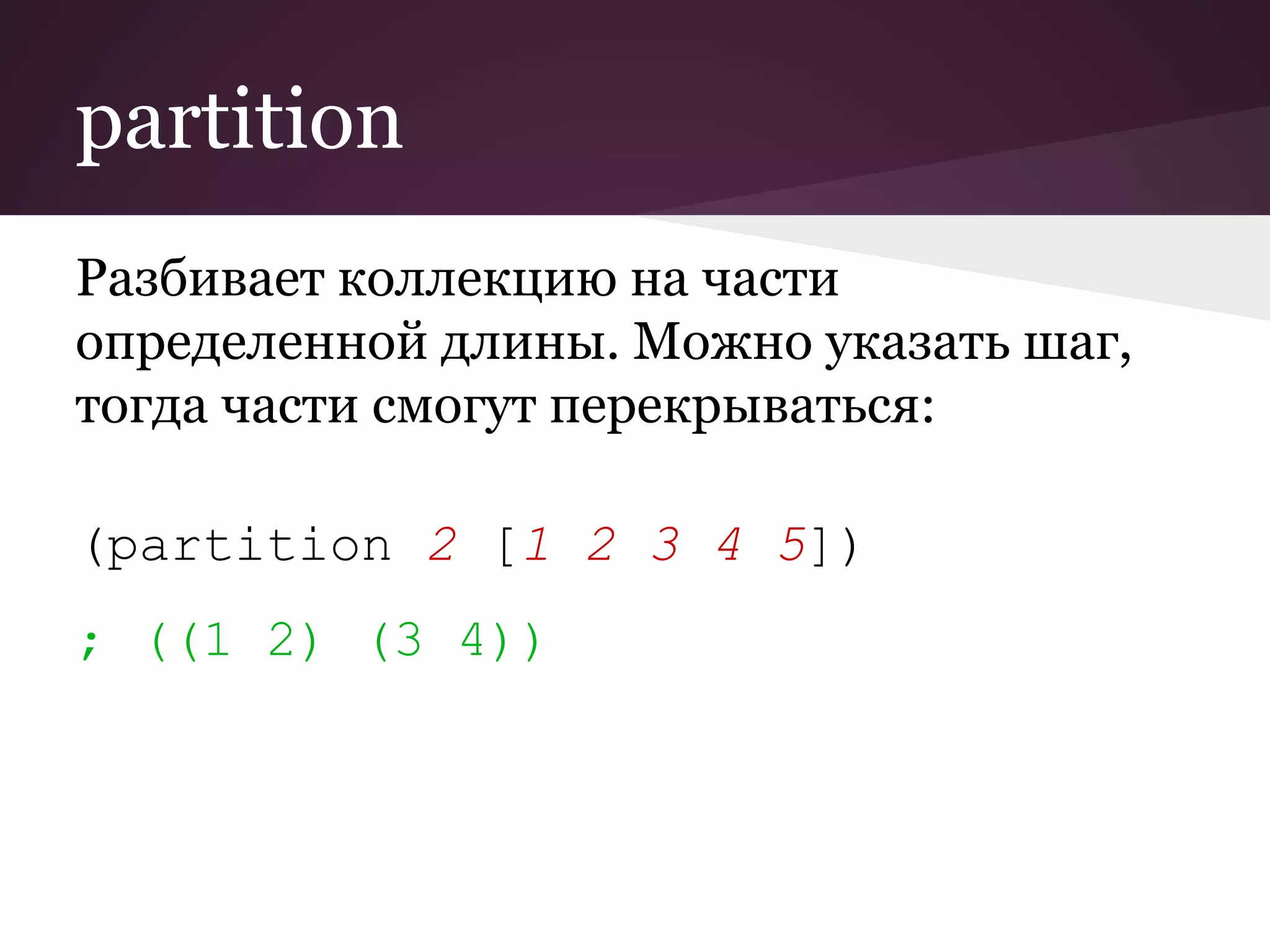 partition 
Разбивает коллекцию на части 
определенной длины. Можно указать шаг, 
тогда части смогут перекрываться: 
(partition 2 [1 2 3 4 5]) 
; ((1 2) (3 4)) 
 