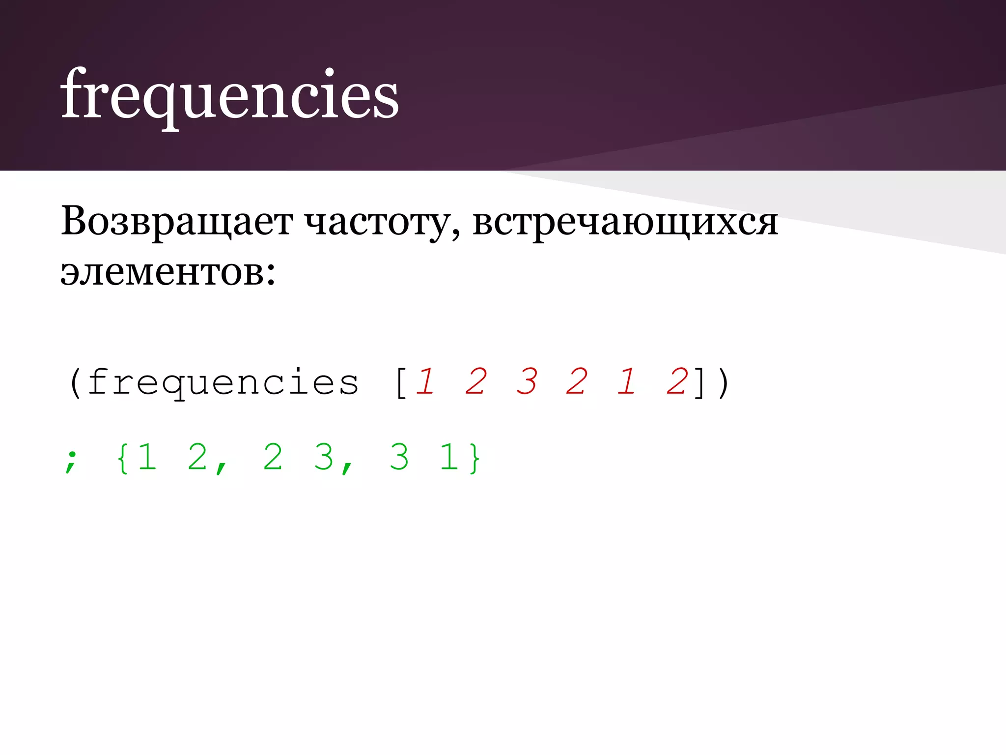 frequencies 
Возвращает частоту, встречающихся 
элементов: 
(frequencies [1 2 3 2 1 2]) 
; {1 2, 2 3, 3 1} 
 