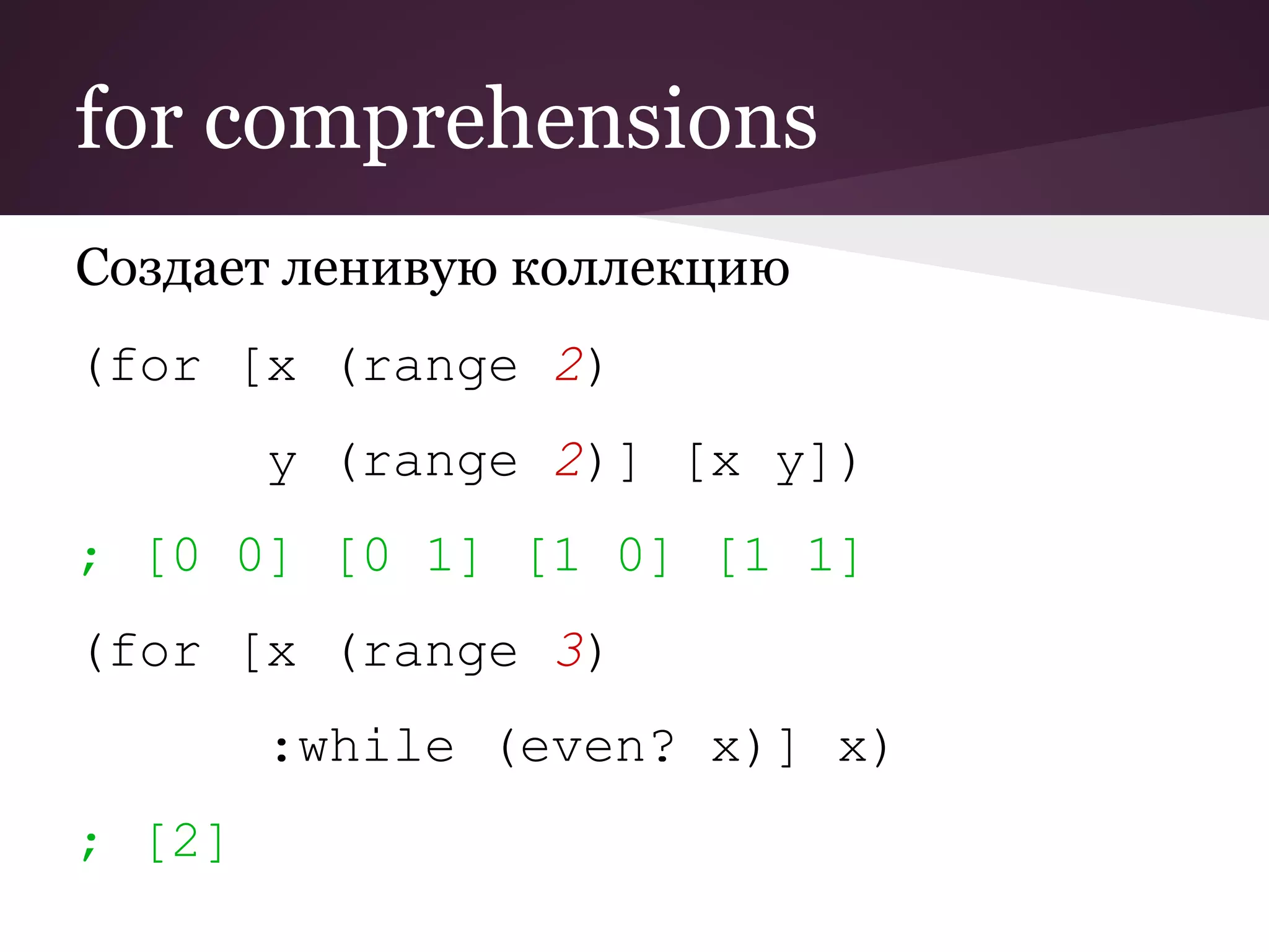 for comprehensions 
Создает ленивую коллекцию 
(for [x (range 2) 
y (range 2)] [x y]) 
; [0 0] [0 1] [1 0] [1 1] 
(for [x (range 3) 
:while (even? x)] x) 
; [2] 
 