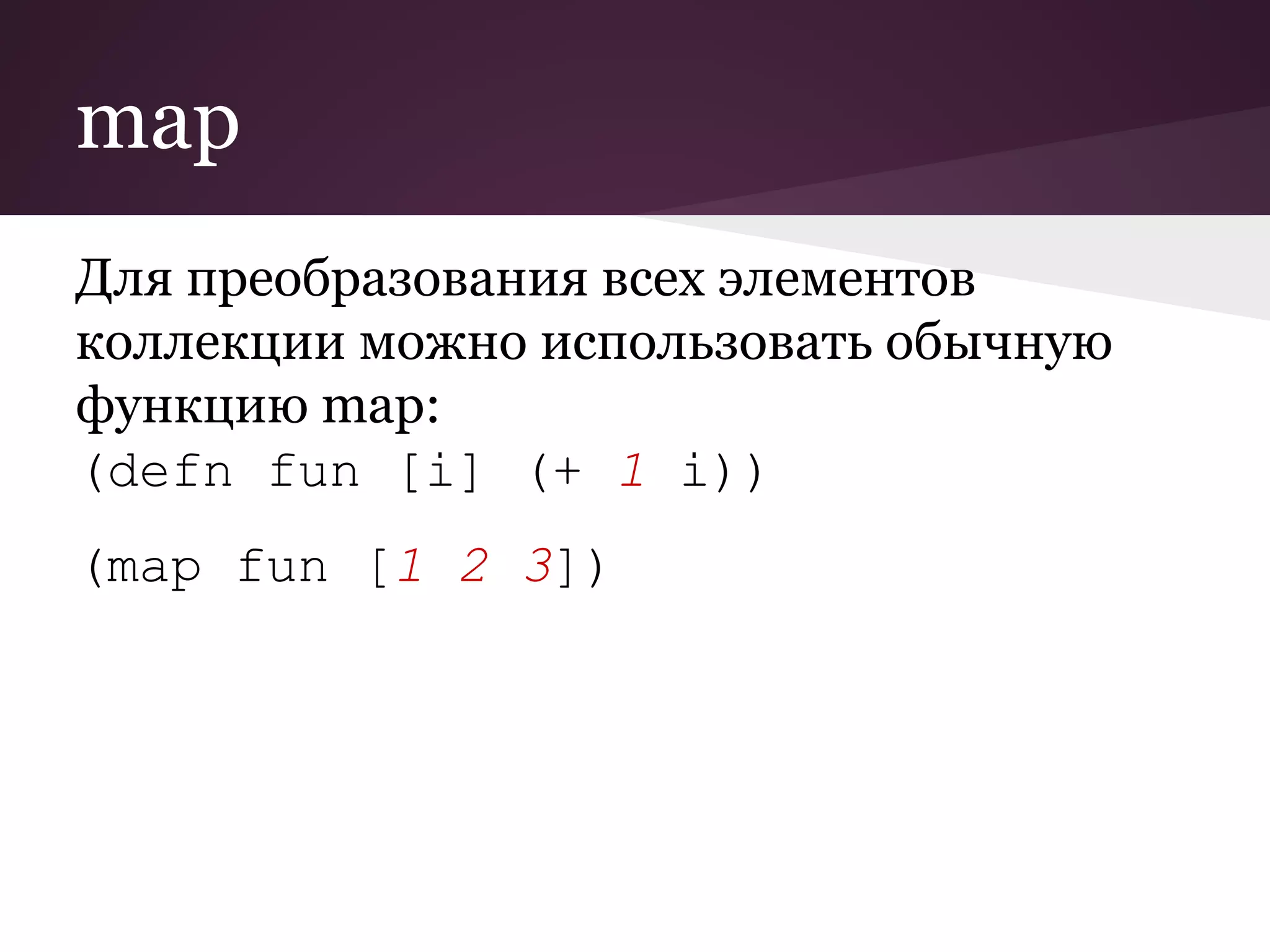 map 
Для преобразования всех элементов 
коллекции можно использовать обычную 
функцию map: 
(defn fun [i] (+ 1 i)) 
(map fun [1 2 3]) 
 
