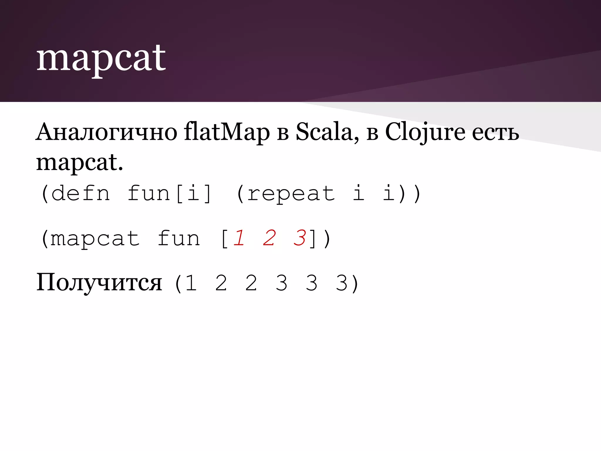 mapcat 
Аналогично flatMap в Scala, в Clojure есть 
mapcat. 
(defn fun[i] (repeat i i)) 
(mapcat fun [1 2 3]) 
Получится (1 2 2 3 3 3) 
 
