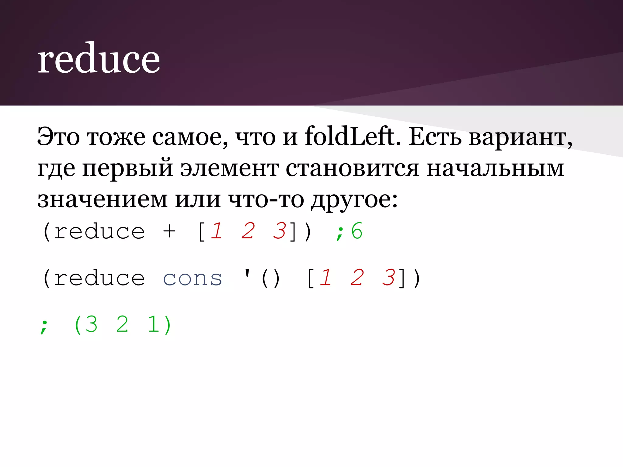 reduce 
Это тоже самое, что и foldLeft. Есть вариант, 
где первый элемент становится начальным 
значением или что-то другое: 
(reduce + [1 2 3]) ;6 
(reduce cons '() [1 2 3]) 
; (3 2 1) 
 