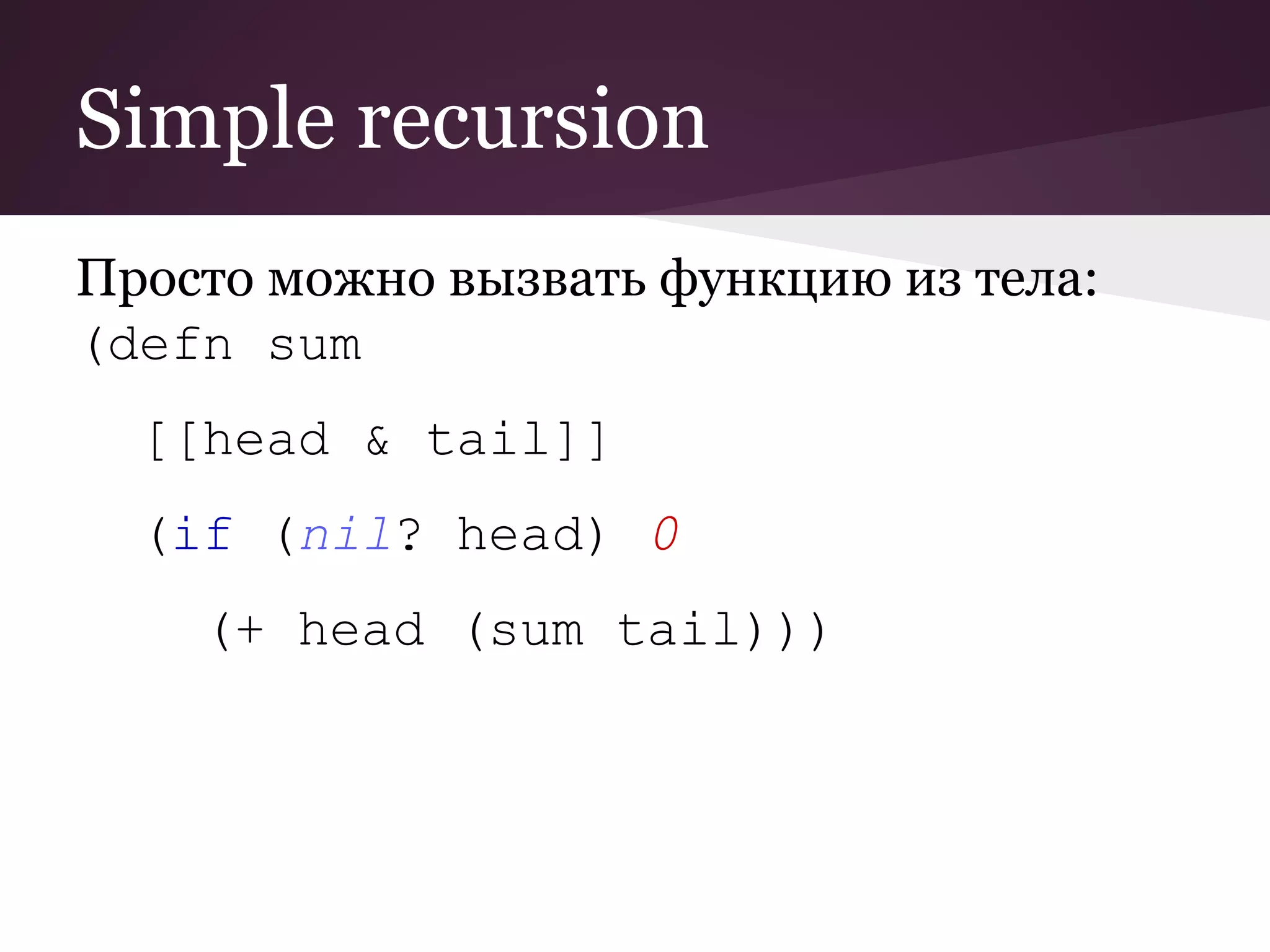 Simple recursion 
Просто можно вызвать функцию из тела: 
(defn sum 
[[head & tail]] 
(if (nil? head) 0 
(+ head (sum tail))) 
 