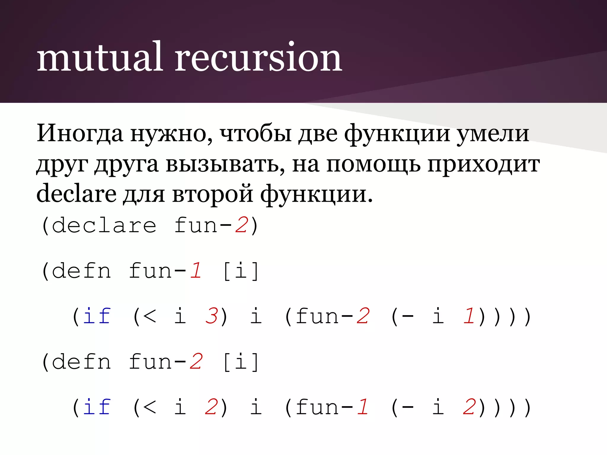 mutual recursion 
Иногда нужно, чтобы две функции умели 
друг друга вызывать, на помощь приходит 
declare для второй функции. 
(declare fun-2) 
(defn fun-1 [i] 
(if (< i 3) i (fun-2 (- i 1)))) 
(defn fun-2 [i] 
(if (< i 2) i (fun-1 (- i 2)))) 
 