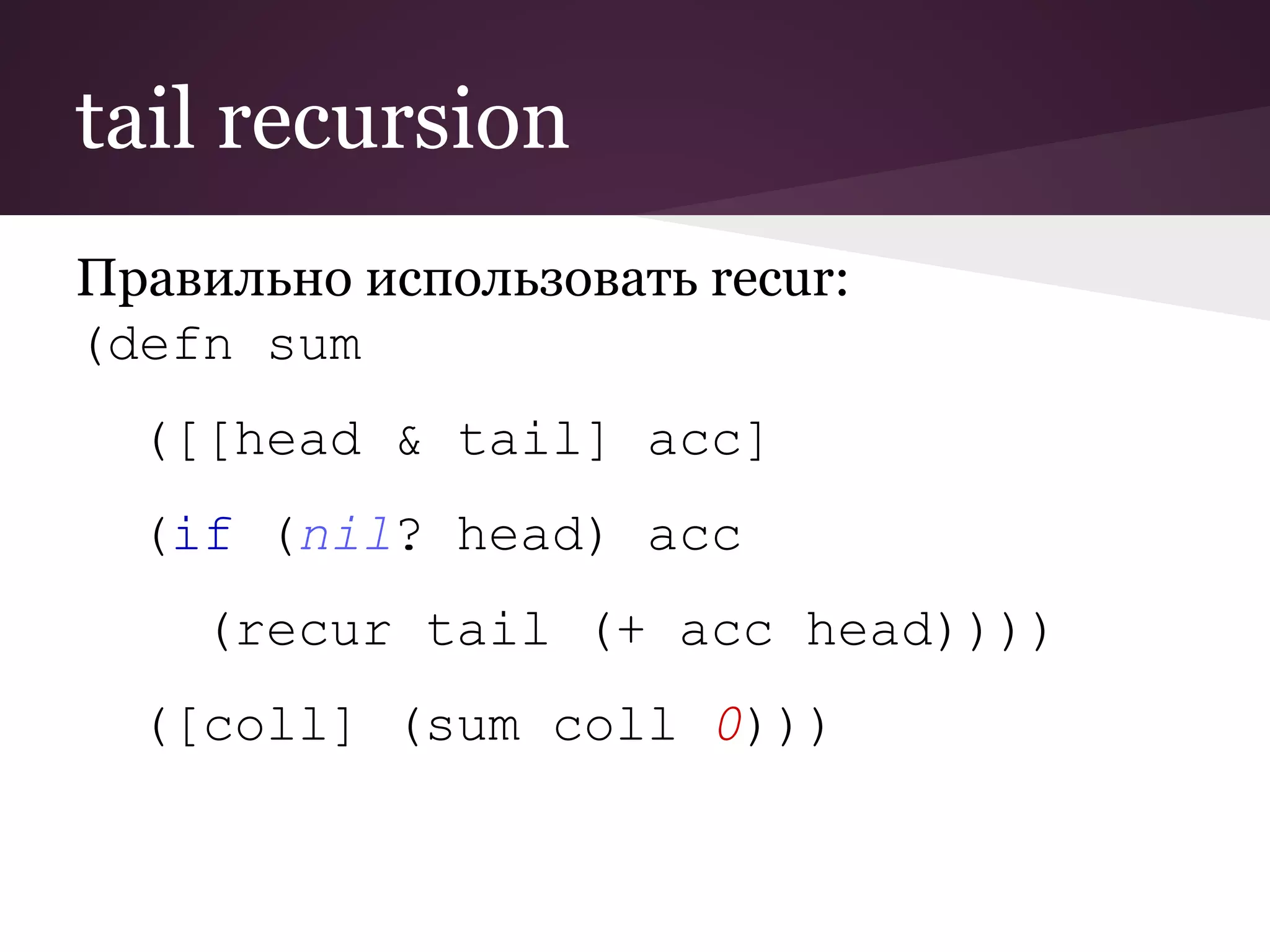tail recursion 
Правильно использовать recur: 
(defn sum 
([[head & tail] acc] 
(if (nil? head) acc 
(recur tail (+ acc head)))) 
([coll] (sum coll 0))) 
 