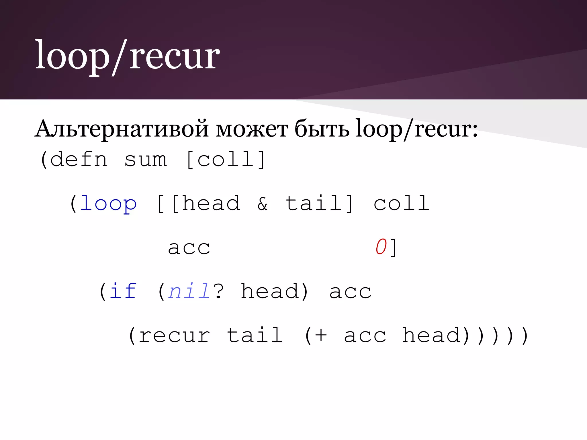 loop/recur 
Альтернативой может быть loop/recur: 
(defn sum [coll] 
(loop [[head & tail] coll 
acc 0] 
(if (nil? head) acc 
(recur tail (+ acc head))))) 
 