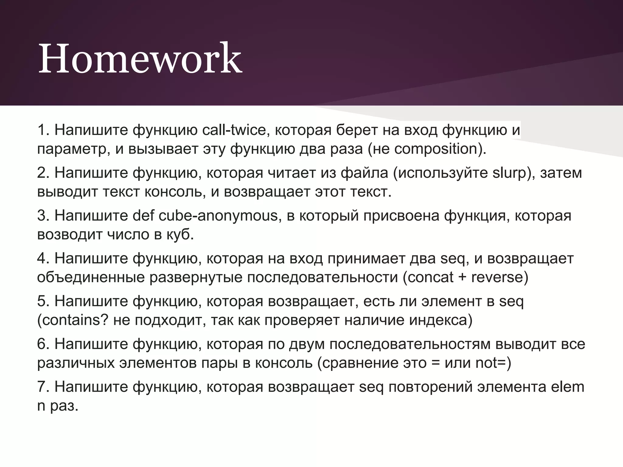 Homework 
1. Напишите функцию call-twice, которая берет на вход функцию и 
параметр, и вызывает эту функцию два раза (не composition). 
2. Напишите функцию, которая читает из файла (используйте slurp), затем 
выводит текст консоль, и возвращает этот текст. 
3. Напишите def cube-anonymous, в который присвоена функция, которая 
возводит число в куб. 
4. Напишите функцию, которая на вход принимает два seq, и возвращает 
объединенные развернутые последовательности (concat + reverse) 
5. Напишите функцию, которая возвращает, есть ли элемент в seq 
(contains? не подходит, так как проверяет наличие индекса) 
6. Напишите функцию, которая по двум последовательностям выводит все 
различных элементов пары в консоль (сравнение это = или not=) 
7. Напишите функцию, которая возвращает seq повторений элемента elem 
n раз. 
