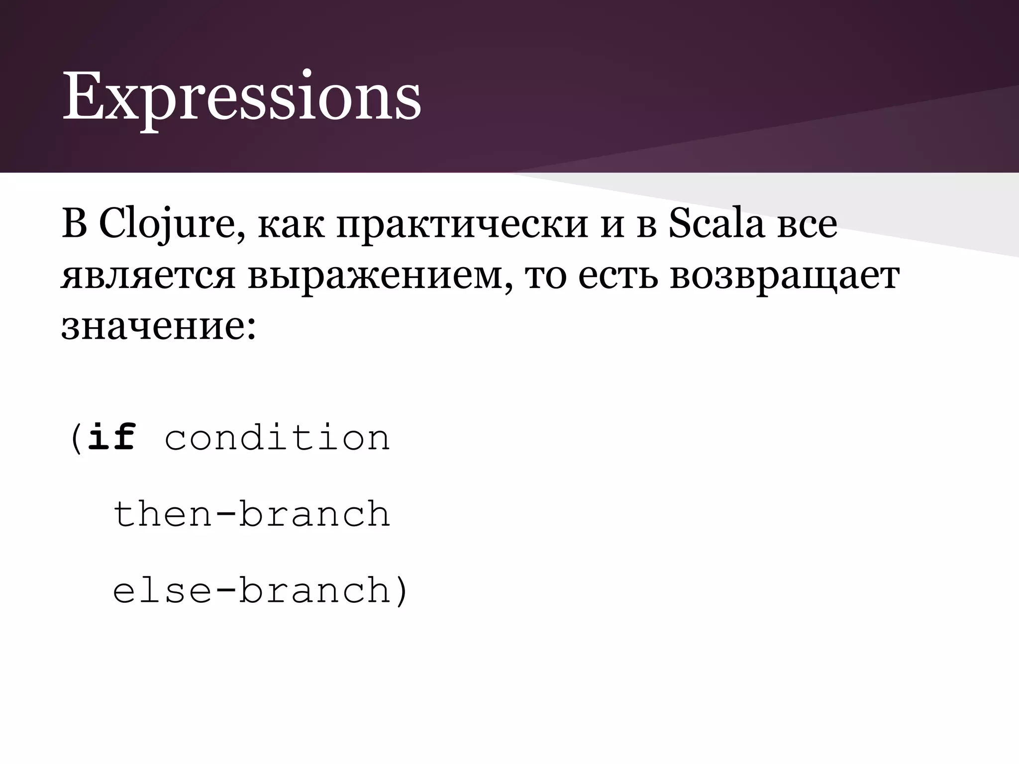 Expressions 
В Clojure, как практически и в Scala все 
является выражением, то есть возвращает 
значение: 
(if condition 
then-branch 
else-branch) 
 