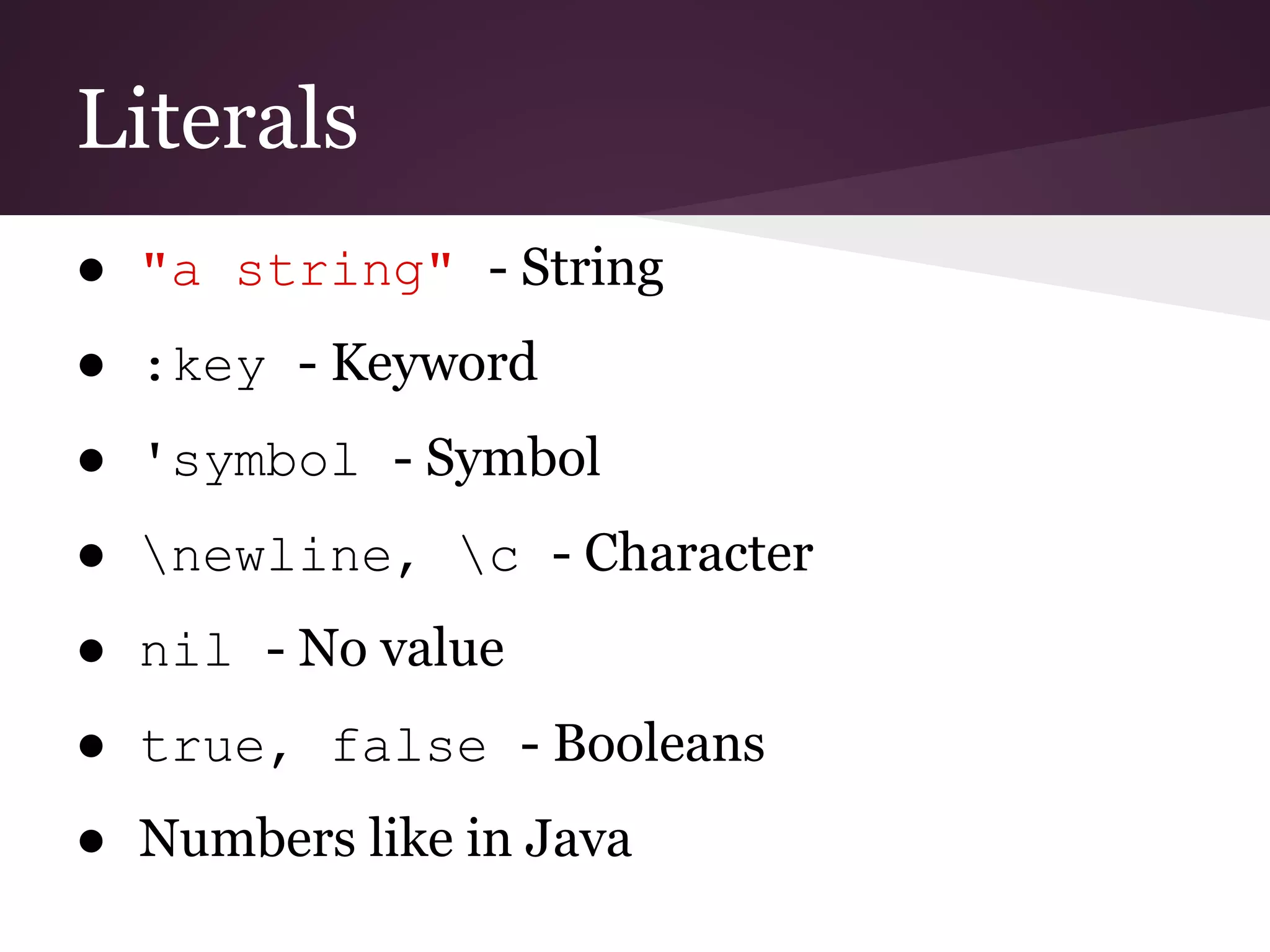 Literals 
● "a string" - String 
● :key - Keyword 
● 'symbol - Symbol 
● newline, c - Character 
● nil - No value 
● true, false - Booleans 
● Numbers like in Java 
 