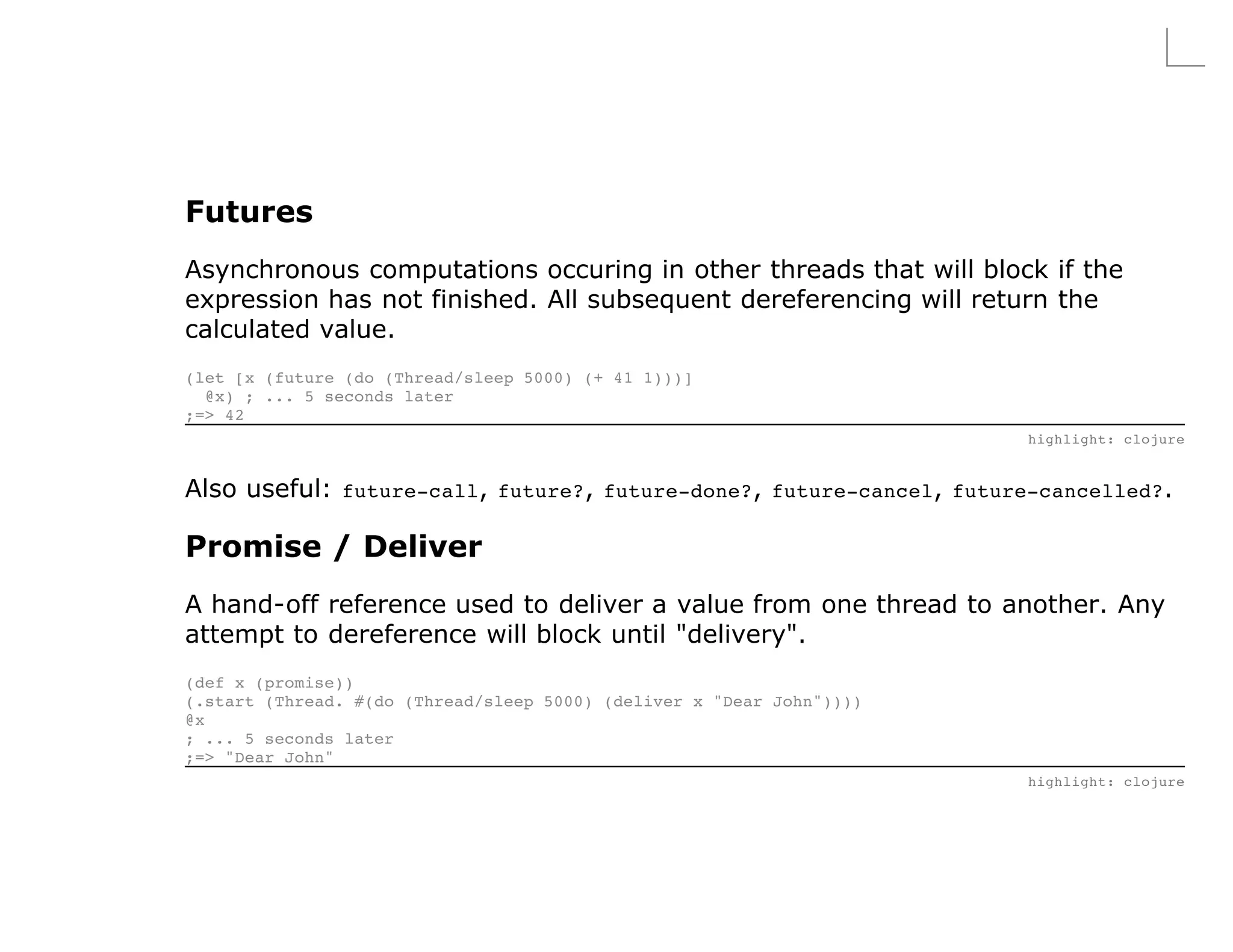 Futures
Asynchronous computations occuring in other threads that will block if the
expression has not finished. All subsequent dereferencing will return the
calculated value.
(let [x (future (do (Thread/sleep 5000) (+ 41 1)))]
  @x) ; ... 5 seconds later
;=> 42
                                                                       highlight: clojure


Also useful: future-call, future?, future-done?, future-cancel, future-cancelled?.

Promise / Deliver
A hand-off reference used to deliver a value from one thread to another. Any
attempt to dereference will block until "delivery".
(def x (promise))
(.start (Thread. #(do (Thread/sleep 5000) (deliver x "Dear John"))))
@x
; ... 5 seconds later
;=> "Dear John"
                                                                       highlight: clojure
 